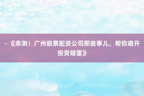 - 《亲测！广州股票配资公司那些事儿，帮你避开投资暗雷》