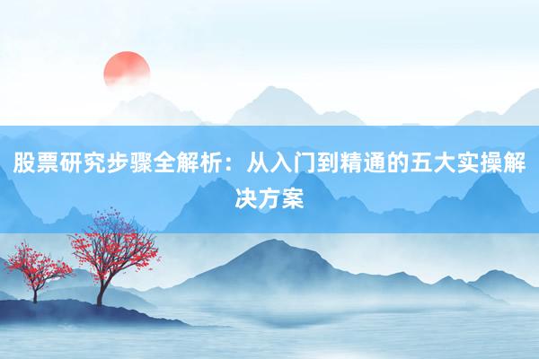 股票研究步骤全解析：从入门到精通的五大实操解决方案