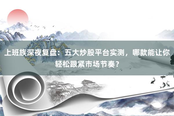 上班族深夜复盘：五大炒股平台实测，哪款能让你轻松跟紧市场节奏？