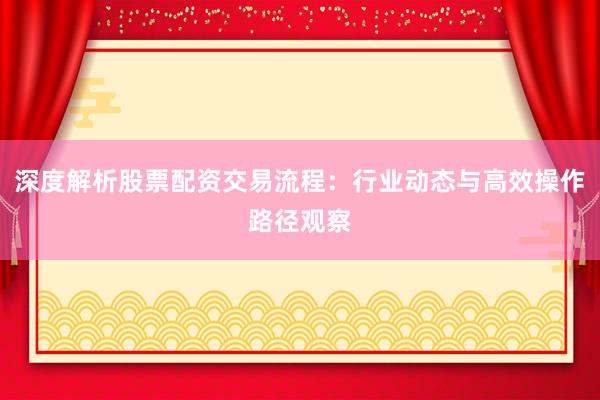 深度解析股票配资交易流程：行业动态与高效操作路径观察
