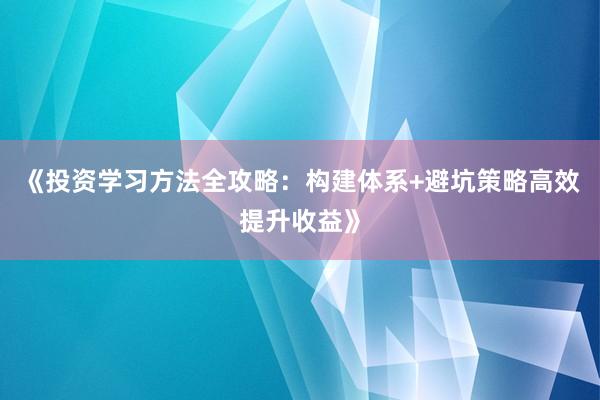 《投资学习方法全攻略：构建体系+避坑策略高效提升收益》