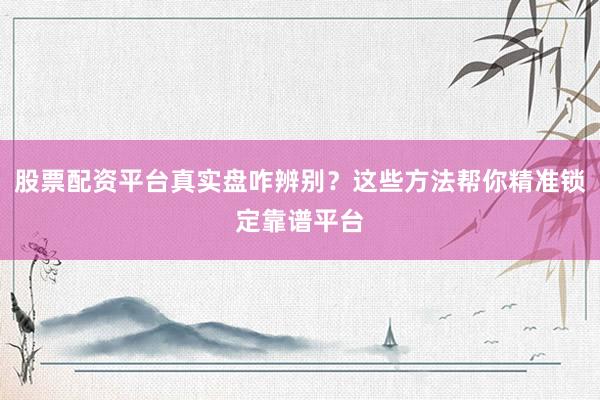 股票配资平台真实盘咋辨别？这些方法帮你精准锁定靠谱平台