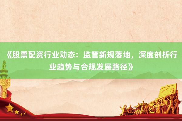 《股票配资行业动态：监管新规落地，深度剖析行业趋势与合规发展路径》