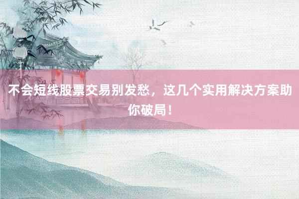 不会短线股票交易别发愁，这几个实用解决方案助你破局！