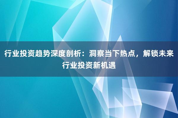 行业投资趋势深度剖析：洞察当下热点，解锁未来行业投资新机遇