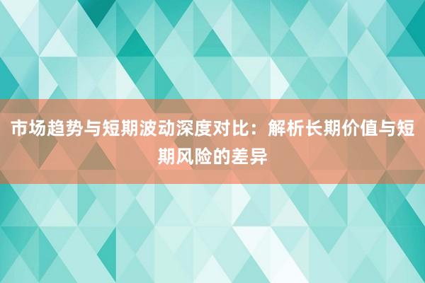 市场趋势与短期波动深度对比：解析长期价值与短期风险的差异
