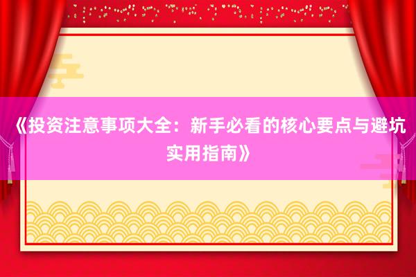 《投资注意事项大全：新手必看的核心要点与避坑实用指南》