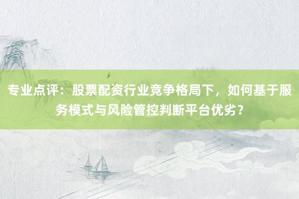 专业点评：股票配资行业竞争格局下，如何基于服务模式与风险管控判断平台优劣？