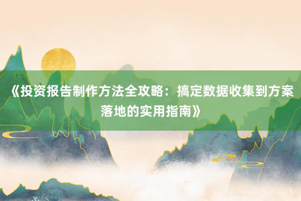 《投资报告制作方法全攻略：搞定数据收集到方案落地的实用指南》