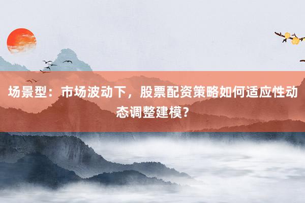 场景型：市场波动下，股票配资策略如何适应性动态调整建模？