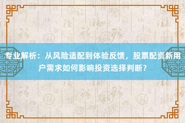 专业解析：从风险适配到体验反馈，股票配资新用户需求如何影响投资选择判断？