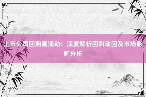 上市公司回购潮涌动：深度解析回购动因及市场影响分析