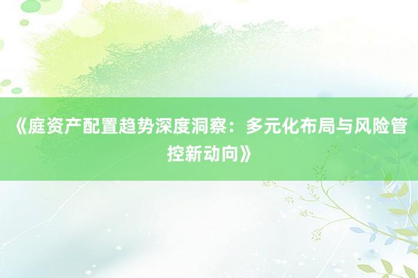 《庭资产配置趋势深度洞察：多元化布局与风险管控新动向》