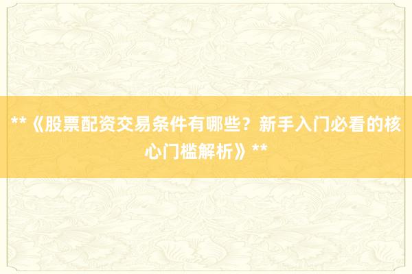 **《股票配资交易条件有哪些？新手入门必看的核心门槛解析》**