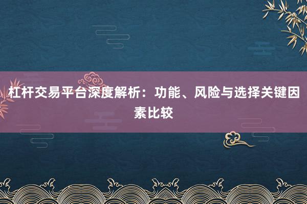 杠杆交易平台深度解析:功能、风险与选择关键因素比较